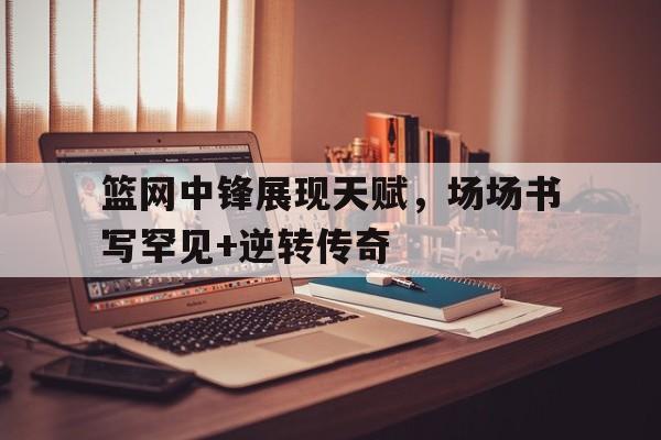 篮网中锋展现天赋，场场书写罕见+逆转传奇的简单介绍