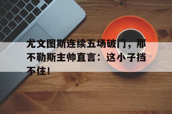 尤文图斯连续五场破门，那不勒斯主帅直言：这小子挡不住！